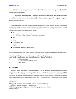 www.widodo.com HP: 08569887483
Untuk menerapkan algoritme yang sudah kita buat, dibutuhkan bahasa pemrograman. Definisi dari
bahasa pemrograman adalah:
A sequence of instructions that a computer can interpret and execute. The program required
several hundred lines of code. Instruction is a line of code written as part of a computer program –
wordnetweb.princeton.edu
Untuk mewujudkan algoritme, dapat menggunakan pseudocode yaitu kumpulan perintah dalam natural
English yang mudah dimengerti dan tidak bergantung pada format Bahasa pemrograman tertentu. Contoh
bahasa pemrograman yang populer saat ini adalah:
• C
• C++ (C Based Object-Oriented Programming Language)
• C#
• Java
• Visual Basic .Net
• Python
• FORTRAN (FORmula TRANslation)
Blok program sederhana yang umum biasanya terdiri dari fungsi utama bernama main(), sebagai berikut:
Library fungsi //file pendukung untuk menggunakan berbagai fungsi yang ada
fungsi main() //fungsi utama yang akan dipanggil ketika program di jalankan
{ //blok awal fungsi
//Kode-kode program ditulis di sini
} //akhir fungsi
3.3 Bahasa C
Bahasa C dibuat oleh Dennis Ritchie pada 1969 di Labs AT &T Bell. Berikut contoh pemrograman
menggunakan bahasa C yang dapat menggunakan Borland Turbo C atau compiler C lainnya seperti GCC
yang sangat berguna dan dipakai pada sistem embedded. Berikut contoh program C untuk menerima input
dari user dengan menggunakan header file standar stdio.h dan conio.h untuk kontrol input outuput standar.
InputUser.c:
/* Program C untuk menerima input data dari user lalu menampilkannya.
Dibuat oleh Widodo Budiharto, 1 Januari 2020 */
// Library fungsi yang akan digunakan, dikenal sebagai preprocessor directive
#include <stdio.h>
 