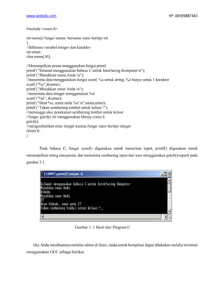 www.widodo.com HP: 08569887483
#include <conio.h>
int main()//fungsi utama bernama main bertipe int
{
//deklarasi variabel integer dan karakter
int umur;
char nama[30];
//Menampilkan pesan menggunakan fungsi printf
printf ("Selamat menggunakan bahasa C untuk Interfacing Komputern");
printf ("Masukkan nama Anda n");
//menerima data menggunakan fungsi scanf, %s untuk string, %c hanya untuk 1 karakter
scanf ("%s",&nama);
printf ("Masukkan umur Anda n");
//menerima data integer menggunakan %d
scanf ("%d", &umur);
printf ("Dear %s, umur anda %d n",nama,umur);
printf ("Tekan sembarang tombol untuk keluar !");
//menunggu aksi penekanan sembarang tombol untuk keluar
//fungsi getch() ini menggunakan library conio.h
getch();
//mengembalikan nilai integer karena fungsi main bertipe integer
return 0;
}
Pada bahasa C, fungsi scanf() digunakan untuk menerima input, printf() digunakan untuk
menampilkan string atau pesan, dan menerima sembarang input dari user menggunakan getch() seperti pada
gambar 3.1.
Gambar 3. 1 Hasil dari Program C
Jika Anda membuatnya melalui editor di linux, maka untuk kompilasi dapat dilakukan melalui terminal
menggunakan GCC sebagai berikut:
 