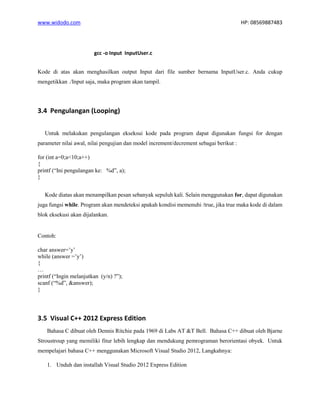 www.widodo.com HP: 08569887483
gcc -o Input InputUser.c
Kode di atas akan menghasilkan output Input dari file sumber bernama InputUser.c. Anda cukup
mengetikkan ./Input saja, maka program akan tampil.
3.4 Pengulangan (Looping)
Untuk melakukan pengulangan ekseksui kode pada program dapat digunakan fungsi for dengan
parameter nilai awal, nilai pengujian dan model increment/decrement sebagai berikut :
for (int a=0;a<10;a++)
{
printf (“Ini pengulangan ke: %d”, a);
}
Kode diatas akan menampilkan pesan sebanyak sepuluh kali. Selain menggunakan for, dapat digunakan
juga fungsi while. Program akan mendeteksi apakah kondisi memenuhi /true, jika true maka kode di dalam
blok eksekusi akan dijalankan.
Contoh:
char answer=’y’
while (answer =’y’)
{
…
printf (“Ingin melanjutkan (y/n) ?”);
scanf (“%d”, &answer);
}
3.5 Visual C++ 2012 Express Edition
Bahasa C dibuat oleh Dennis Ritchie pada 1969 di Labs AT &T Bell. Bahasa C++ dibuat oleh Bjarne
Stroustroup yang memiliki fitur lebih lengkap dan mendukung pemrograman berorientasi obyek. Untuk
mempelajari bahasa C++ menggunakan Microsoft Visual Studio 2012, Langkahnya:
1. Unduh dan installah Visual Studio 2012 Express Edition
 
