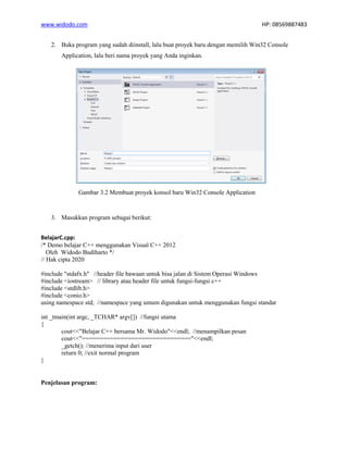 www.widodo.com HP: 08569887483
2. Buka program yang sudah diinstall, lalu buat proyek baru dengan memilih Win32 Console
Application, lalu beri nama proyek yang Anda inginkan.
Gambar 3.2 Membuat proyek konsol baru Win32 Console Application
3. Masukkan program sebagai berikut:
BelajarC.cpp:
/* Demo belajar C++ menggunakan Visual C++ 2012
Oleh Widodo Budiharto */
// Hak cipta 2020
#include "stdafx.h" //header file bawaan untuk bisa jalan di Sistem Operasi Windows
#include <iostream> // library atau header file untuk fungsi-fungsi c++
#include <stdlib.h>
#include <conio.h>
using namespace std; //namespace yang umum digunakan untuk menggunakan fungsi standar
int _tmain(int argc, _TCHAR* argv[]) //fungsi utama
{
cout<<"Belajar C++ bersama Mr. Widodo"<<endl; //menampilkan pesan
cout<<"==============================="<<endl;
_getch(); //menerima input dari user
return 0; //exit normal program
}
Penjelasan program:
 