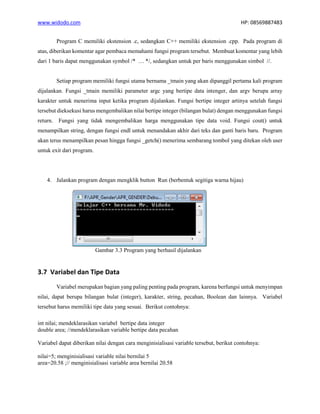 www.widodo.com HP: 08569887483
Program C memiliki ekstension .c, sedangkan C++ memiliki ekstension .cpp. Pada program di
atas, diberikan komentar agar pembaca memahami fungsi program tersebut. Membuat komentar yang lebih
dari 1 baris dapat menggunakan symbol /* … */, sedangkan untuk per baris menggunakan simbol //.
Setiap program memiliki fungsi utama bernama _tmain yang akan dipanggil pertama kali program
dijalankan. Fungsi _tmain memiliki parameter argc yang bertipe data intenger, dan argv berupa array
karakter untuk menerima input ketika program dijalankan. Fungsi bertipe integer artinya setelah fungsi
tersebut dieksekusi harus mengembalikan nilai bertipe integer (bilangan bulat) dengan menggunakan fungsi
return. Fungsi yang tidak mengembalikan harga menggunakan tipe data void. Fungsi cout() untuk
menampilkan string, dengan fungsi endl untuk menandakan akhir dari teks dan ganti baris baru. Program
akan terus menampilkan pesan hingga fungsi _getch() menerima sembarang tombol yang ditekan oleh user
untuk exit dari program.
4. Jalankan program dengan mengklik button Run (berbentuk segitiga warna hijau)
Gambar 3.3 Program yang berhasil dijalankan
3.7 Variabel dan Tipe Data
Variabel merupakan bagian yang paling penting pada program, karena berfungsi untuk menyimpan
nilai, dapat berupa bilangan bulat (integer), karakter, string, pecahan, Boolean dan lainnya. Variabel
tersebut harus memiliki tipe data yang sesuai. Berikut contohnya:
int nilai; mendeklarasikan variabel bertipe data integer
double area; //mendeklarasikan variable bertipe data pecahan
Variabel dapat diberikan nilai dengan cara menginisialisasi variable tersebut, berikut contohnya:
nilai=5; menginisialisasi variable nilai bernilai 5
area=20.58 ;// menginisialisasi variable area bernilai 20.58
 