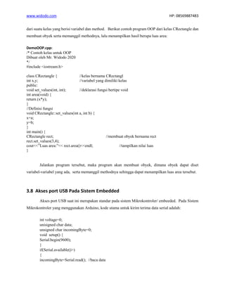 www.widodo.com HP: 08569887483
dari suatu kelas yang berisi variabel dan method. Berikut contoh program OOP dari kelas CRectangle dan
membuat obyek serta memanggil methodnya, lalu menampilkan hasil berupa luas area:
DemoOOP.cpp:
/* Contoh kelas untuk OOP
Dibuat oleh Mr. Widodo 2020
*/
#include <iostream.h>
class CRectangle { //kelas bernama CRectangl
int x,y; //variabel yang dimiliki kelas
public:
void set_values(int, int); //deklarasi fungsi bertipe void
int area(void) {
return (x*y);
}
//Definisi fungsi
void CRectangle::set_values(int a, int b) {
x=a;
y=b;
}
int main() {
CRectangle rect; //membuat obyek bernama rect
rect.set_values(3,4);
cout<<”Luas area:”<< rect.area()<<endl; //tampilkan nilai luas
}
Jalankan program tersebut, maka program akan membuat obyek, dimana obyek dapat diset
variabel-variabel yang ada, serta memanggil methodnya sehingga dapat menampilkan luas area tersebut.
3.8 Akses port USB Pada Sistem Embedded
Akses port USB saat ini merupakan standar pada sistem Mikrokontroler/ embeeded. Pada Sistem
Mikrokontroler yang menggunakan Arduino, kode utama untuk kirim terima data serial adalah:
int voltage=0;
unisigned char data;
unsigned char incomingByte=0;
void setup() {
Serial.begin(9600);
}
if(Serial.available()>)
{
incomingByte=Serial.read(); //baca data
 