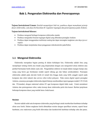 www.widodo.com HP: 08569887483
Bab 1. Pengenalan Elektronika dan Penerapannya
Tujuan Instruksional Umum: Setelah mempelajari bab ini, pembaca dapat memahami prinsip
dasar elektronika, catu daya berbasiskan IC regulator tegangan dan penerapannya pada Arduino.
Tujuan instruksional Khusus:
• Pembaca mengenal berbagai komponen elektronika standar
• Pembaca mengetahui besaran tegangan digital yang dibutukan perangkat Arduino
• Pembaca dapat menggunakan multitester analog dan dapat merangkai rangkaian catu daya (power
supply).
• Pembaca dapat menjelaskan dasar penggunaan mikrokontroler pada Robot.
1.1 Mengenal Elektronika
Elektronika merupakan bagian penting di dalam kehidupan kita. Elektronika adalah ilmu yang
mempelajari tentang listrik arus lemah yang dioperasikan dengan cara mengontrol aliran elektron atau
partikel bermuatan listrik dalam suatu alat. Pengendalian elektron ini terjadi dalam ruangan hampa atau
ruang yang berisi gas bertekanan rendah seperti tabung gas dan bahan semikonduktor. Penerapan
elektronika adalah pada alat-alat listrik di rumah kita hingga skala yang lebih canggih seperti pada
komputer dan robot industri dan service robot (robot pelayan). Pada sistem digital seperti perangkat
Arduino, umumnya perangkat elektronika digital bekerja membutuhkan input tegangan rendah 3.3V (Volt)
dan 5V(standar), dengan maksimal sekitar 6V agar komponen digital tidak rusak. Untuk memahami
Arduino dan pemrograman robot, maka konsep dasar elektronika perlu kita kuasai. Berikut penjelasan
beberapa komponen dasar yang mutlak harus Anda kuasai.
Resistor
Resistor adalah salah satu komponen elektronika yang berfungsi untuk memberikan hambatan terhadap
aliran arus listrik. Dalam rangkaian listrik dibutuhkan resistor dengan spesifikasi tertentu, seperti besar
hambatan, arus maksimum yang boleh dilewatkan dan karakteristik hambatan terhadap suhu dan panas.
 