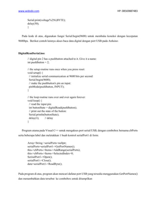 www.widodo.com HP: 08569887483
Serial.print(voltage%256,BYTE);
delay(50);
}
Pada kode di atas, digunakan fungsi Serial.begin(9600) untuk membuka koneksi dengan kecepatan
9600bps. Berikut contoh lainnya akses baca data digital dengan port USB pada Arduino:
DigitalReadSerial.ino:
// digital pin 2 has a pushbutton attached to it. Give it a name:
int pushButton = 2;
// the setup routine runs once when you press reset:
void setup() {
// initialize serial communication at 9600 bits per second:
Serial.begin(9600);
// make the pushbutton's pin an input:
pinMode(pushButton, INPUT);
}
// the loop routine runs over and over again forever:
void loop() {
// read the input pin:
int buttonState = digitalRead(pushButton);
// print out the state of the button:
Serial.println(buttonState);
delay(1); // delay
}
Program utama pada Visual C++ untuk mengakses port serial/USB, dengan combobox bernama cbPorts
serta beberapa label dan meletakkan 1 buah kontrol serialPort1 di form:
Array<String >serialPorts=nullptr;
serialPorts=serialPort1->GetPortNames();
this->cbPorts->Items->AddRange(serialPorts);
this->cbPorts->Items->SelectedIndex=0;
SeriralPort1->Open();
serialPort1->Close();
data=serialPort1->ReadByte();
Pada program di atas, program akan mencari dafatar port USB yang tersedia menggunakan GetPortNames()
dan menambahkan data tersebut ke combobox untuk ditampilkan
 