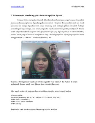 www.widodo.com HP: 08569887483
3.9 Penerapan Interfacing pada Face Recognition System
Computer Vision merupakan bidang di dalam kecerdasan buatan yang sangat berguna di masa kini
dan masa akan datang karena digunakan pada sistem robot. Raspberry Pi merupakan salah satu board
ekonomis dan mampu digunakan untuk image processing pada berbagai aplikasi embedded. Sebagai
contoh tingkat lanjut lainnya, yaitu sistem pengenalan wajah dan informasi gender pada OpenCV dimana
sudah tedapat kelas FaceRecognizer untuk pengenalan wajah yang dapat digunakan di sistem embedded,
dimana wajah yang dikenal akan mengaktifkan relay. Metode pengenalan wajah yang digunakan dapat
menggunaka PCA, LDA atau Local Binary Patterns (LBP).
Gambar 3.5 Pengenalan wajah dan informasi gender pada OpenCV dan Python di sistem
embedded, dimana wajah yang dikenal akan mengaktifkan relay.
Jika wajah terdeteksi, program akan menuliskan data teks seperti contoh berikut:
ofstream myfile;
cvPutText(shownImg, "RELAY ON", cvPoint(200,200), &font, textColor);
myfile.open ("f:/data.txt");
myfile <<"1"; //tulis data ke file
myfile.close();
Berikut ini kode untuk mengendalikan relay melalui Arduino:
 