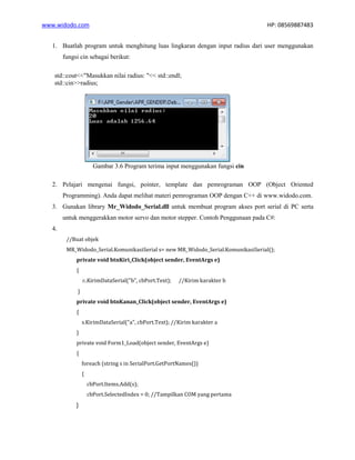 www.widodo.com HP: 08569887483
1. Buatlah program untuk menghitung luas lingkaran dengan input radius dari user menggunakan
fungsi cin sebagai berikut:
std::cout<<"Masukkan nilai radius: "<< std::endl;
std::cin>>radius;
Gambar 3.6 Program terima input menggunakan fungsi cin
2. Pelajari mengenai fungsi, pointer, template dan pemrograman OOP (Object Oriented
Programming). Anda dapat melihat materi pemrograman OOP dengan C++ di www.widodo.com.
3. Gunakan library Mr_Widodo_Serial.dll untuk membuat program akses port serial di PC serta
untuk menggerakkan motor servo dan motor stepper. Contoh Penggunaan pada C#:
4.
//Buat objek
MR_Widodo_Serial.KomunikasiSerial s= new MR_Widodo_Serial.KomunikasiSerial();
private void btnKiri_Click(object sender, EventArgs e)
{
s.KirimDataSerial("b", cbPort.Text); //Kirim karakter b
}
private void btnKanan_Click(object sender, EventArgs e)
{
s.KirimDataSerial("a", cbPort.Text); //Kirim karakter a
}
private void Form1_Load(object sender, EventArgs e)
{
foreach (string s in SerialPort.GetPortNames())
{
cbPort.Items.Add(s);
cbPort.SelectedIndex = 0; //Tampilkan COM yang pertama
}
 