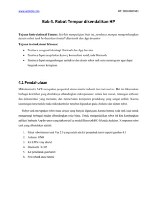 www.widodo.com HP: 08569887483
Bab 4. Robot Tempur dikendalikan HP
Tujuan Instruksional Umum: Setelah mempelajari bab ini, pembaca mampu mengembangkan
desain robot tank berbasiskan kendali Bluetooth dan App Inventor
Tujuan instruksional Khusus:
• Pembaca mengenal teknologi Bluetooth dan App Inventor
• Pembaca dapat menjelaskan konsep komunikasi serial pada Bluetooth
• Pembaca dapat mengembangan arsitektur dan desain robot tank serta memrogram agar dapat
bergerak sesuai keinginan.
4.1 Pendahuluan
Mikrokontroler AVR merupakan pengontrol utama standar industri dan riset saat ini Hal ini dikarenakan
berbagai kelebihan yang dimilikinya dibandingkan mikroprosesor, antara lain murah, dukungan software
dan dokumentasi yang memadai, dan memerlukan komponen pendukung yang sangat sedikit. Karena
keuntungan tersebutlah maka mikrokontroler tersebut digunakan pada Arduino dan sistem robot.
Robot tank merupakan robot masa depan yang banyak digunakan, karena bentuk roda tank kuat untuk
mengarungi berbagai medan dibandingkan roda biasa. Untuk mengendalikan robot ini kita kembangkan
aplikasi berbasis App Inventor yang terkoneksi ke modul Bluetooth HC-05 pada Arduino. Komponen robot
tank yang dibutuhkan adalah:
1. Paket robot trainer tank Ver 2.0 yang sudah ada kit penembak turret seperti gambar 4.1
2. Arduino UNO
3. Kit EMS relay shield
4. Bluetooth HC-05
5. Kit penembak gun/turret
6. Powerbank atau baterai
 