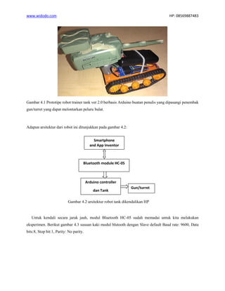 www.widodo.com HP: 08569887483
Gambar 4.1 Prototipe robot trainer tank ver 2.0 berbasis Arduino buatan penulis yang dipasangi penembak
gun/turret yang dapat melontarkan peluru bulat.
Adapun arsitektur dari robot ini ditunjukkan pada gambar 4.2:
Gambar 4.2 arsitektur robot tank dikendalikan HP
Untuk kendali secara jarak jauh, modul Bluetooth HC-05 sudah memadai untuk kita melakukan
eksperimen. Berikut gambar 4.3 susuan kaki modul blutooth dengan Slave default Baud rate: 9600, Data
bits:8, Stop bit:1, Parity: No parity.
Bluetooth module HC-05
Arduino controller
dan Tank
Gun/turret
Smartphone
and App Inventor
 