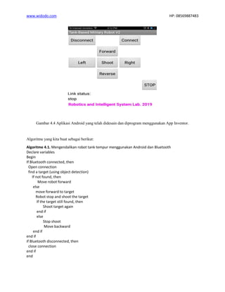 www.widodo.com HP: 08569887483
Gambar 4.4 Aplikasi Android yang telah didesain dan diprogram menggunakan App Inventor.
Algoritme yang kita buat sebagai berikut:
Algoritme 4.1. Mengendalikan robot tank tempur menggunakan Android dan Bluetooth
Declare variables
Begin
If Bluetooth connected, then
Open connection
find a target (using object detection)
If not found, then
Move robot forward
else
move forward to target
Robot stop and shoot the target
If the target still found, then
Shoot target again
end if
else
Stop shoot
Move backward
end if
end if
if Bluetooth disconnected, then
close connection
end if
end
 
