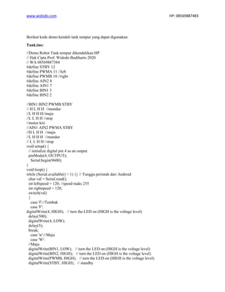 www.widodo.com HP: 08569887483
Berikut kode demo kendali tank tempur yang dapat digunakan:
Tank.ino:
//Demo Robot Tank tempur dikendalikan HP
// Hak Cipta Prof. Widodo Budiharto 2020
// WA 08569887384
#define STBY 12
#define PWMA 11 //left
#define PWMB 10 //right
#define AIN2 8
#define AIN1 7
#define BIN1 3
#define BIN2 2
//BIN1 BIN2 PWMB STBY
// H L H H //mundur
//L H H H//maju
//L L H H //stop
//motor kiri
//AIN1 AIN2 PWMA STBY
//H L H H //maju
//L H H H //mundur
// L L H H //stop
void setup() {
// initialize digital pin 4 as an output.
pinMode(4, OUTPUT);
Serial.begin(9600);
}
void loop() {
while (Serial.available() < 1) {} // Tunggu perintah dari Android
char val = Serial.read();
int leftspeed = 120; //speed maks 255
int rightspeed = 120;
switch(val)
{
case 'f'://Tembak
case 'F':
digitalWrite(4, HIGH); // turn the LED on (HIGH is the voltage level)
delay(500);
digitalWrite(4, LOW);
delay(5);
break;
case 'w'://Maju
case 'W':
//Maju
digitalWrite(BIN1, LOW); // turn the LED on (HIGH is the voltage level)
digitalWrite(BIN2, HIGH); // turn the LED on (HIGH is the voltage level)
digitalWrite(PWMB, HIGH); // turn the LED on (HIGH is the voltage level)
digitalWrite(STBY, HIGH); // standby
 