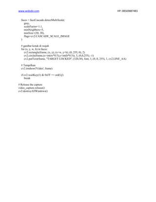 www.widodo.com HP: 08569887483
faces = faceCascade.detectMultiScale(
gray,
scaleFactor=1.1,
minNeighbors=5,
minSize=(30, 30),
flags=cv2.CASCADE_SCALE_IMAGE
)
# gambar kotak di wajah
for (x, y, w, h) in faces:
cv2.rectangle(frame, (x, y), (x+w, y+h), (0, 255, 0), 2)
cv2.circle(frame,(x+int(w*0.5),y+int(h*0.5)), 3, (0,0,255), -1)
cv2.putText(frame, "TARGET LOCKED", (320,30), font, 1, (0, 0, 255), 1, cv2.LINE_AA)
# Tampilkan
cv2.imshow('Video', frame)
if cv2.waitKey(1) & 0xFF == ord('q'):
break
# Release the capture
video_capture.release()
cv2.destroyAllWindows()
 