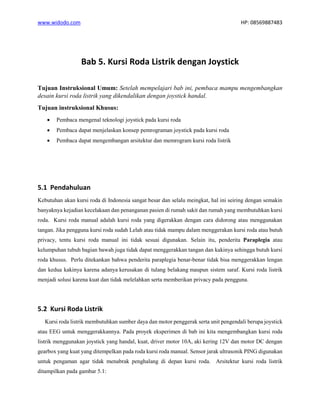www.widodo.com HP: 08569887483
Bab 5. Kursi Roda Listrik dengan Joystick
Tujuan Instruksional Umum: Setelah mempelajari bab ini, pembaca mampu mengembangkan
desain kursi roda listrik yang dikendalikan dengan joystick handal.
Tujuan instruksional Khusus:
• Pembaca mengenal teknologi joystick pada kursi roda
• Pembaca dapat menjelaskan konsep pemrograman joystick pada kursi roda
• Pembaca dapat mengembangan arsitektur dan memrogram kursi roda listrik
5.1 Pendahuluan
Kebutuhan akan kursi roda di Indonesia sangat besar dan selalu meingkat, hal ini seiring dengan semakin
banyaknya kejadian kecelakaan dan penanganan pasien di rumah sakit dan rumah yang membutuhkan kursi
roda. Kursi roda manual adalah kursi roda yang digerakkan dengan cara didorong atau menggunakan
tangan. Jika pengguna kursi roda sudah Lelah atau tidak mampu dalam menggerakan kursi roda atau butuh
privacy, tentu kursi roda manual ini tidak sesuai digunakan. Selain itu, penderita Paraplegia atau
kelumpuhan tubuh bagian bawah juga tidak dapat menggerakkan tangan dan kakinya sehingga butuh kursi
roda khusus. Perlu ditekankan bahwa penderita paraplegia benar-benar tidak bisa menggerakkan lengan
dan kedua kakinya karena adanya kerusakan di tulang belakang maupun sistem saraf. Kursi roda listrik
menjadi solusi karena kuat dan tidak melelahkan serta memberikan privacy pada pengguna.
5.2 Kursi Roda Listrik
Kursi roda listrik membutuhkan sumber daya dan motor penggerak serta unit pengendali berupa joystick
atau EEG untuk menggerakkannya. Pada proyek eksperimen di bab ini kita mengembangkan kursi roda
listrik menggunakan joystick yang handal, kuat, driver motor 10A, aki kering 12V dan motor DC dengan
gearbox yang kuat yang ditempelkan pada roda kursi roda manual. Sensor jarak ultrasonik PING digunakan
untuk pengaman agar tidak menabrak penghalang di depan kursi roda. Arsitektur kursi roda listrik
ditampilkan pada gambar 5.1:
 