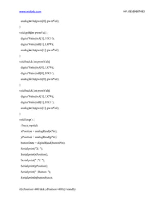 www.widodo.com HP: 08569887483
analogWrite(pwm[0], pwmVal);
}
void goR(int pwmVal){
digitalWrite(inA[1], HIGH);
digitalWrite(inB[1], LOW);
analogWrite(pwm[1], pwmVal);
}
void backL(int pwmVal){
digitalWrite(inA[0], LOW);
digitalWrite(inB[0], HIGH);
analogWrite(pwm[0], pwmVal);
}
void backR(int pwmVal){
digitalWrite(inA[1], LOW);
digitalWrite(inB[1], HIGH);
analogWrite(pwm[1], pwmVal);
}
void loop() {
//baca joystick
xPosition = analogRead(xPin);
yPosition = analogRead(yPin);
buttonState = digitalRead(buttonPin);
Serial.print("X: ");
Serial.print(xPosition);
Serial.print(" | Y: ");
Serial.print(yPosition);
Serial.print(" | Button: ");
Serial.println(buttonState);
if(xPosition>400 && yPosition>400){//standby
 