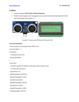 www.widodo.com HP: 08569887483
Latihan:
1. Jelaskan mengenai PWM (Pulse Width Modulation)
2. Buatlah sistem pengukur jarak menggunakan sensor jarak ultrasonik dan penampil LCD 4x20,
seperti ditunjukkan pada gambar 5.5:
Gambar 5.5 Sensor jarak PING dan LCD serial 4x20
SensorJarakPing.ino:
// Demo pengukur jarak dengan Sensor PING 2020
const int pingPin = 7;
void setup() {
// Konfigurasi baud serial
Serial.begin(9600);
}
void loop() {
// establish variables for duration of the ping, and the distance result
// in inches and centimeters:
long duration, cm;
pinMode(pingPin, OUTPUT);
digitalWrite(pingPin, LOW);
delayMicroseconds(2);
digitalWrite(pingPin, HIGH);
delayMicroseconds(5);
digitalWrite(pingPin, LOW);
pinMode(pingPin, INPUT);
 