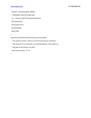 www.widodo.com HP: 08569887483
duration = pulseIn(pingPin, HIGH);
// Mengubah waktu ke bentuk jarak
cm = microsecondsToCentimeters(duration);
Serial.print(cm);
Serial.print("cm");
Serial.println();
delay(100);
}
long microsecondsToCentimeters(long microseconds) {
// The speed of sound is 340 m/s or 29 microseconds per centimeter.
// The ping travels out and back, so to find the distance of the object we
// take half of the distance travelled.
return microseconds / 29 / 2;
}
 