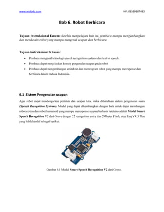 www.widodo.com HP: 08569887483
Bab 6. Robot Berbicara
Tujuan Instruksional Umum: Setelah mempelajari bab ini, pembaca mampu mengembangkan
dan mendesain robot yang mampu mengenal ucapan dan berbicara.
Tujuan instruksional Khusus:
• Pembaca mengenal teknologi speech recognition systems dan text to speech.
• Pembaca dapat menjelaskan konsep pengenalan ucapan pada robot
• Pembaca dapat mengembangan arsitektur dan memrogram robot yang mampu meresponse dan
berbicara dalam Bahasa Indonesia.
6.1 Sistem Pengenalan ucapan
Agar robot dapat mendengarkan perintah dan ucapan kita, maka dibutuhkan sistem pengenalan suara
(Speech Recognition Systems). Modul yang dapat dikembangkan dengan baik untuk dapat membangun
robot cerdas dan robot humanoid yang mampu meresponse ucapan berbasis Arduino adalah Modul Smart
Speech Recognition V2 dari Grove dengan 22 recognition entry dan 2Mbytes Flash, atay EasyVR 3 Plus
yang lebih handal sebagai berikut:
Gambar 6.1 Modul Smart Speech Recognition V2 dari Grove.
 