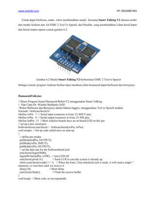 www.widodo.com HP: 08569887483
Untuk dapat berbicara, maka robot membutuhkan modul bernama Smart Talking V2 dimana terdiri
dari modul Arduino dan kit EMIC 2 Text To Speech dari Parallax yang membutuhkan 2 data Serial Input
dan Serial output seperti contoh gambar 6.2:
Gambar 6.2 Modul Smart Talking V2 berbasiskan EMIC 2 Text to Speech
Sebagai contoh, program Arduino berikut akan membuat robot humanoid dapat berbicara dan bernyanyi:
HumanoidTalk.ino:
// Demo Program Smart Humanoid Robot V2 menggunakan Smart Talking
// Hak Cipta Dr. Widodo Budiharto 2020
//Robot Berbicara dan Bernyanyi dalam bahasa Inggris, menggunakan Text to Speech module
#include <SoftwareSerial.h>
#define rxPin 7 // Serial input (connects to Emic 2's SOUT pin)
#define txPin 8 // Serial output (connects to Emic 2's SIN pin)
#define ledPin 13 // Most Arduino boards have an on-board LED on this pin
// set up a new serial port
SoftwareSerial emicSerial = SoftwareSerial(rxPin, txPin);
void setup() // Set up code called once on start-up
{
// define pin modes
pinMode(ledPin, OUTPUT);
pinMode(rxPin, INPUT);
pinMode(txPin, OUTPUT);
// set the data rate for the SoftwareSerial port
emicSerial.begin(9600);
digitalWrite(ledPin, LOW); // turn LED off
emicSerial.print('n'); // Send a CR in case the system is already up
while (emicSerial.read() != ':'); // When the Emic 2 has initialized and is ready, it will send a single ':'
character, so wait here until we receive it
delay(10); // Short delay
emicSerial.flush(); // Flush the receive buffer
}
void loop() // Main code, to run repeatedly
 
