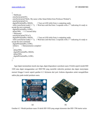 www.widodo.com HP: 08569887483
{
// Berbicara
emicSerial.print('S');
emicSerial.print("Hello. My name is Bee Smart Robot from Professor Widodo");
emicSerial.print('n');
digitalWrite(ledPin, HIGH); // Turn on LED while Emic is outputting audio
while (emicSerial.read() != ':'); // Wait here until the Emic 2 responds with a ":" indicating it's ready to
accept the next command
digitalWrite(ledPin, LOW);
delay(500); // 1/2 second delay
// Bernyanyi
emicSerial.print("D1n");
digitalWrite(ledPin, HIGH); // Turn on LED while Emic is outputting audio
while (emicSerial.read() != ':'); // Wait here until the Emic 2 responds with a ":" indicating it's ready to
accept the next command
digitalWrite(ledPin, LOW);
while(1) // Demonstration complete!
{
delay(500);
digitalWrite(ledPin, HIGH);
delay(500);
digitalWrite(ledPin, LOW);
}
}
Agar dapat memutarkan musik atau lagu, dapat diigunakan ic perekam suara 10 detik seperti modul ISD
1820 atau dapat menggunakan seri ISD1700 yang memiliki mikrofon perekam dan dapat menyimpan
memori hingga 8 menit seperti gambar 6.3. Keluaran dari port Arduino digunakan untuk mengaktfikan
saklar play pada modul perekam suara.
(a) (b)
Gambar 6.3 Modul perekam suara 10 detik ISD 1820 yang sangat ekonomis dan ISD 1700 starter series
 