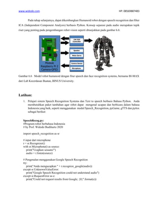 www.widodo.com HP: 08569887483
Pada tahap selanjutnya, dapat dikembangkan Humanoid robot dengan speech recognition dan filter
ICA (Independent Component Analysis) berbasis Python. Konsep separasi pada audio merupakan topik
riset yang penting pada pengembangan robot vision seperti ditunjukkan pada gambar 6.6:
Gambar 6.6 Model robot humanoid dengan fitur speech dan face recognition systems, bernama BI-MAX
dari Lab Kecerdasan Buatan, BINUS University.
Latihan:
1. Pelajari sistem Speech Recognition Systems dan Text to speech berbasis Bahasa Python. Anda
membutuhkan paket tambahan agar robot dapat mengenal ucapan dan berbicara dalam bahasa
Indonesia yang baik, seperti menggunakan modul Speech_Recognition, pyGame, gTTS dan pyttsx
sebagai berikut:
SpeechRecog.py:
#Program robot berbahasa Indonesia
# by Prof. Widodo Budiharto 2020
import speech_recognition as sr
# input dari microphone
r = sr.Recognizer()
with sr.Microphone() as source:
print("Ucapkan sesuatu!")
audio = r.listen(source)
# Pengenalan menggunakan Google Speech Recognition
try:
print("Anda mengucapkan " + r.recognize_google(audio))
except sr.UnknownValueError:
print("Google Speech Recognition could not understand audio")
except sr.RequestError as e:
print("Could not request results from Google; {0}".format(e))
 