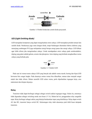 www.widodo.com HP: 08569887483
Gambar 1.4 Simbol dioda dan contoh diode penyearah.
LED (Light Emitting diode)
LED merupakan komponen yang dapat mengeluarkan emisi cahaya. LED merupakan produk temuan lain
setelah dioda. Strukturnya juga sama dengan dioda, tetapi belakangan ditemukan bahwa elektron yang
menerjang sambungan P-N juga melepaskan energi berupa energi panas dan energi cahaya. LED dibuat
agar lebih efisien jika mengeluarkan cahaya. Untuk mendapatkan emisi cahaya pada semikonduktor,
doping yang pakai adalah galium, arsenic dan phosporus. Jenis doping yang berbeda menghasilkan warna
cahaya yang berbeda pula.
Gambar 1.5 Simbol LED
Pada saat ini warna-warna cahaya LED yang banyak ada adalah warna merah, kuning dan hijau.LED
berwarna biru sangat langka. Pada dasarnya semua warna bisa dihasilkan, namun akan menjadi sangat
mahal dan tidak efisien. Dalam memilih LED selain warna, perlu diperhatikan tegangan kerja, arus
maksimum dan disipasi dayanya.
Relay
Transistor tidak dapat berfungsi sebagai sebagai switch (saklar) tegangan tinggi. Selain itu, umumnya
tidak digunakan sebagai switching untuk arus besar (>5 A). Dalam hal ini, penggunakan relay sangatlah
tepat. Relay berfungsi sebagai saklar yang bekerja berdasarkan input yang dimilikinya. Relay dapat switch
AC dan DC, transistor hanya switch DC. Kekurangan relay ialah ukurannya jauh lebih besar daripada
transistor.
 