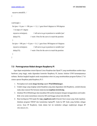 www.widodo.com HP: 08569887483
myservo.attach(9); /
}
void loop() {
for (pos = 0; pos <= 180; pos += 1) { // goes from 0 degrees to 180 degrees
// in steps of 1 degree
myservo.write(pos); // tell servo to go to position in variable 'pos'
delay(15); // waits 15ms for the servo to reach the position
}
for (pos = 180; pos >= 0; pos -= 1) { // goes from 180 degrees to 0 degrees
myservo.write(pos); // tell servo to go to position in variable 'pos'
delay(15); // waits 15ms for the servo to reach the position
}
}
7.3 Pemrograman Robot dengan Raspberry Pi
Agar dapat menjalankan sistem Operasi Linux Raspbian dan OpenCV yang membutuhkan sumber daya
hardware yang tinggi, maka digunakan kontroler Raspberry Pi, karena Arduino UNO kemampuannya
terbatas. Berikut langkah langkah untuk menjalankan robot ini yang membutuhkan program Python 2.7 di
sistem operasi Raspbian pada Raspberry Pi 3:
1. Persiapkan tool untuk image burning seperti Win32DiskImager.
2. Unduh image yang lengkap untuk Raspbian yang akan digunakan oleh Raspberry, setelah diunzip
maka akan muncul file bernama xxxx-xx-xx-raspbian-stretch.img.
3. Jalankan Win32DiskImager dan masukkan SD card ke komputer dengan menggunakan card reader.
Klik write untuk menuliskan sistem ke SD card hingga selesai lalu klik OK.
4. Buat konfigurasi Wifi pada file wpa_supplicant.conf di bawah /boot sesuai yang Anda inginkan.
Jalankan program NMAP dan koneksikan laptop/PC Anda ke HP Anda yang berlaku sebagai
server, Scan IP Raspberry Anda dalam hal ini terdeteksi sebagai raspberrypi dengan IP
192.168.43.151.
 