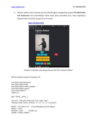 www.widodo.com HP: 08569887483
9. Jalankan aplikasi video streaming, dan jika dikembangkan menggunakan program FLASK Python
web framework serta menambahkan button untuk demo menembak (fire), maka tampilannya
sebagai berikut (sesuaikan dengan IP server Anda):
http://127.0.0.1:1234
Gambar 7.8 Kendali robot dengan kamera dan Wi-Fi berbasis Python
Berikut cuplikan program streaming web:
from flask import Response
from flask import Flask
from flask import render_template
from flask import request
from socket import *
import cv2
app = Flask(__name__)
ctrl_cmd = ['forward', 'backward', 'left', 'right', 'stop',
'read cpu_temp', 'home', 'distance', 'x+', 'x-', 'y+', 'y-', 'xy_home']
HOST = '192.168.43.151' # Server(Raspberry Pi) IP address
PORT = 21567
BUFSIZ = 1024 # buffer size
ADDR = (HOST, PORT)
 