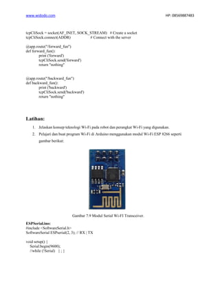 www.widodo.com HP: 08569887483
tcpCliSock = socket(AF_INET, SOCK_STREAM) # Create a socket
tcpCliSock.connect(ADDR) # Connect with the server
@app.route("/forward_fun")
def forward_fun():
print ('forward')
tcpCliSock.send('forward')
return "nothing"
@app.route("/backward_fun")
def backward_fun():
print ('backward')
tcpCliSock.send('backward')
return "nothing"
Latihan:
1. Jelaskan konsep teknologi Wi-Fi pada robot dan perangkat Wi-Fi yang digunakan.
2. Pelajari dan buat program Wi-Fi di Arduino menggunakan modul Wi-Fi ESP 8266 seperti
gambar berikut:
Gambar 7.9 Modul Serial Wi-FI Transceiver.
ESPSerial.ino:
#include <SoftwareSerial.h>
SoftwareSerial ESPserial(2, 3); // RX | TX
void setup() {
Serial.begin(9600);
//while (!Serial) { ; }
 