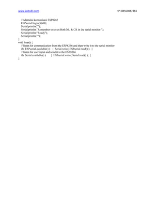 www.widodo.com HP: 08569887483
// Memulai komunikasi ESP8266
ESPserial.begin(9600);
Serial.println("");
Serial.println("Remember to to set Both NL & CR in the serial monitor.");
Serial.println("Ready");
Serial.println("");
}
void loop() {
// listen for communication from the ESP8266 and then write it to the serial monitor
if ( ESPserial.available() ) { Serial.write( ESPserial.read() ); }
// listen for user input and send it to the ESP8266
if ( Serial.available() ) { ESPserial.write( Serial.read() ); }
}
 