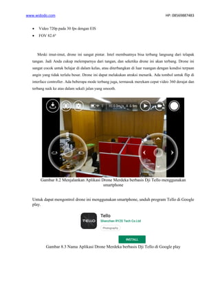 www.widodo.com HP: 08569887483
• Video 720p pada 30 fps dengan EIS
• FOV 82.6º
Meski imut-imut, drone ini sangat pintar. Intel membuatnya bisa terbang langsung dari telapak
tangan. Jadi Anda cukup melemparnya dari tangan, dan seketika drone ini akan terbang. Drone ini
sangat cocok untuk belajar di dalam kelas, atau diterbangkan di luar ruangan dengan kondisi terpaan
angin yang tidak terlalu besar. Drone ini dapat melakukan atraksi menarik. Ada tombol untuk flip di
interface controller. Ada beberapa mode terbang juga, termasuk merekam cepat video 360 derajat dan
terbang naik ke atas dalam sekali jalan yang smooth.
Gambar 8.2 Menjalankan Aplikasi Drone Merdeka berbasis Dji Tello menggunakan
smartphone
Untuk dapat mengontrol drone ini menggunakan smartphone, unduh program Tello di Google
play.
Gambar 8.3 Nama Aplikasi Drone Merdeka berbasis Dji Tello di Google play
 
