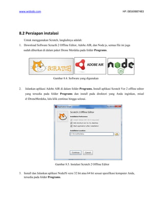 www.widodo.com HP: 08569887483
8.2 Persiapan instalasi
Untuk menggunakan Scratch, langkahnya adalah:
1. Download Software Scracth 2 Offline Editor, Adobe AIR, dan Node js, semua file ini juga
sudah diberikan di dalam paket Drone Merdeka pada folder Programs.
Gambar 8.4. Software yang digunakan
2. Jalankan aplikasi Adobe AIR di dalam folder Programs. Install aplikasi Scratch Ver 2 offline editor
yang tersedia pada folder Programs dan install pada direktori yang Anda inginkan, misal
d:DroneMerdeka, lalu klik continue hingga selesai.
Gambar 8.5. Instalasi Scratch 2 Offline Editor
3. Install dan Jalankan aplikasi NodeJS versi 32 bit atau 64 bit sesuai spesifikasi komputer Anda,
tersedia pada folder Programs.
 