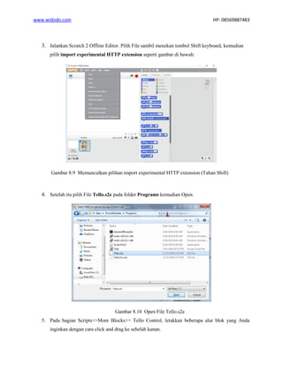 www.widodo.com HP: 08569887483
3. Jalankan Scratch 2 Offline Editor. Pilih File sambil menekan tombol Shift keyboard, kemudian
pilih import experimental HTTP extension seperti gambar di bawah:
Gambar 8.9 Memunculkan pilihan import experimental HTTP extension (Tahan Shift)
4. Setelah itu pilih File Tello.s2e pada folder Programs kemudian Open.
Gambar 8.10 Open File Tello.s2e
5. Pada bagian Scripts>>More Blocks>> Tello Control, letakkan beberapa alur blok yang Anda
inginkan dengan cara click and drag ke sebelah kanan.
 