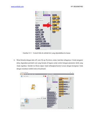 www.widodo.com HP: 08569887483
Gambar 8.11 Contoh blok di sebelah kiri yang dipindahkan ke kanan
6. Misal dimulai dengan take off, wait, fly up, fly down, rotate, land dan sebagainya. Untuk mengatur
delay digunakan perintah wait yang berada di bagian script control dengan parameter detik yang
Anda inginkan. Setelah itu Drone dapat Anda terbangkan/kontrol sesuai dengan keinginan Anda
dengan menekan tombol enter di keyboard.
 
