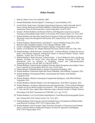 www.widodo.com HP: 08569887483
Daftar Pustaka
1. Daiki Ito, Robot Vision, Nova Publisher, 2009.
2. Samarth Brahmbhatt, Practical OpenCV, Technology in Action Publisher, 2013.
3. Aurello Patrik, Gaudi Utama, Alexander Agung Santoso Gunawan, Andry Chowanda, Jarot S.
Suroso, Rizatus Shofiyanti and Widodo Budiharto, GNSS-Based Navigation Systems of
Autonomous Drone for Delivering Items, Journal of Big Data, vol 6(53), 2019.
4. Sasmoko, Widodo Budiharto and Harjanto Prabowo, Self-Diagnostic using Fuzzy Logic for
Teaching Learning Quality Improvement in Universities, ICIC Express Letters, Vol. 13(3), 2019.
5. Widodo Budiharto and Alexander Agung Santoso Gunawan, Design and Algorithm for Electric
Wheelchair using Voice Recognition and Joystick, ICIC Express Letters, Vol. 12(11), 2018, pp
1171-1174.
6. Widodo Budiharto, Modern Robotics with OpenCV, Science Publisher Group, USA, 2014.
7. Branislave dkk, Embedded Computer Vision, Springer Publisher, 2008.
8. Cuesta F, Intelligent Mobile Robot Navigation, Springer Verlag, Berlin, 2005.
9. Schuler, CA & McName, WL, Modern Industrial Electronics, McGraw Hill, New York, 1993.
10. Widodo Budiharto, Djoko Purwanto, Achmad Jazidie, A Robust Obstacle Avoidance for Service
Robot using Bayesian Approach. International Journal of Advanced Robotic Systems. Intech
Publisher – Austria. 2011; Vol. 8(1): pp. 52-60.
11. Widodo Budiharto, Djoko Purwanto, Achmad Jazidie, A Novel Method for Static and Moving
Obstacle Avoidance for Service robot using Bayesian Filtering. Proceeding of IEEE 2nd
International conf. on Advances in Computing, Control and Telecommunications
Technology.2010; pp. 156-160. DOI: 10.1109/ACT.2010.51.
12. Widodo Budiharto, Achmad Jazidie and Djoko Purwanto, Indoor Navigation using Adaptive Neuro
Fuzzy Controller for Servant Robot, IEEE Int. Conf. ICCEA 2010.
13. Thomas Braunel, Embedded Robotics, Springer-Verlag berlin Heidelberg, 2007.
14. Widodo Budiharto, Elektronika Digital dan Sistem Embedded, Andi Publisher Yogyakarta, 2018.
15. Widodo Budiharto, Pemrograman Python ilmu Komputer dan Teknik, Andi Publisher
Yogyakarta, 2018.
16. Widodo Budiharto, Machine Learning dan Computational Intelligence, Andi Offset Publisher,
Yogyakarta, 2016.
17. Widodo Budiharto, Robotika Modern, Teori dan Implementasi, Andi Offset Yogyakarta, 2014.
18. Widodo Budiharto, Ari Santoso, Djoko Purwanto and Achmad Jazidie, “A New method of Obstacle
avoidance for Service Robot in Indoor Environment”, ITB Journal of Engineering Science, 2011.
19. P. Viola and M.J Jones, Rapid Object Detection using a Boosted Cascade of Simple Features,
Proceedings of the IEEE Transactions on CVPR 2001, vol.1, pp. 511-518.
20. Widodo Budiharto, Low Cost Prosthetic Hand Based on 3-Lead Muscle/Electromyography Sensor
and 1 Channel EEG, ICIC Express Letters, Vol. 13(1), 2019.
21. Widodo Budiharto, Edy Irwansyah, and Jarot Sembodo Suroso, Development of Military Robot
using Bluetooth Technogy, ICECT 2019, Nagoya-Japan, 2019.
22. Widodo Budiharto, Edy Irwansyah, Andry Chowanda, Alexander A.S Gunawan, Jarot Sembodo
Suroso, Literatrure Reciew and Research Progress on Drone for Agriculture and Mapping,
ICECT 2019, Nagoya-Japan, 2019.
 