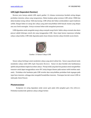www.widodo.com HP: 08569887483
LDR (Light Dependent Resistor)
Resistor jenis lainnya adalah LDR seperti gambar 1.8, dimana resistensinya berubah seiring dengan
perubahan intensitas cahaya yang mengenainya. Dalam keadaan gelap resistansi LDR sekitar 10MΩ dan
dalam keadaan terang sebesar 1KΩ atau kurang. LDR terbuat dari bahan semikonduktor seperti kadmium
sulfida. Dengan bahan ini energi dari cahaya yang jatuh menyebabkan lebih banyak muatan yang dilepas
atau arus listrik meningkat. Artinya resistansi bahan telah mengalami penurunan.
LDR digunakan untuk mengubah energi cahaya menjadi energi listrik. Saklar cahaya otomatis dan alarm
pencuri adalah beberapa contoh alat yang menggunakan LDR. Akan tetapi karena responsnya terhadap
cahaya cukup lambat, LDR tidak digunakan pada situasi dimana intesitas cahaya berubah secara drastis.
Gambar 1.8 Sensor Cahaya LDR
Sensor cahaya berfungsi untuk mendeteksi cahaya yang ada di sekitar kita. Sensor yang terkenal untuk
mendeteksi cahaya ialah LDR (Light Dependent Resistor). Sensor ini akan berubah nilai hambatannya
apabila ada perubahan tingkat kecerahan cahaya. Prinsip inilah yang akan kita gunakan untuk mengaktifkan
transistor untuk dapat menggerakkan motor DC (mirip dengan dinamo pada mainan mobil-mobilan anak-
anak). Perubahan nilai hambatan pada LDR tersebut akan menyebabkan perubahan beda tegangan pada
input basis transistor, sehingga akan mengaktif/nonaktifkan transistor. Penerapan lain dari sensor LDR ini
ialah pada Alarm Pencuri.
Phototransistor
Komponen ini sering digunakan untuk sensor garis pada robot pengikut garis (line follower).
Perhatikan karakteristik spektrum cahaya sebagai berikut:
 