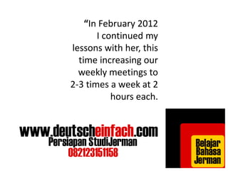 “In February 2012 
I continued my 
lessons with her, this 
time increasing our 
weekly meetings to 
2-3 times a week at 2 
hours each. 
 