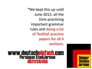 “We kept this up until 
June 2012, all the 
time practicing 
important grammar 
rules and doing a lot 
of TestDaF practice 
papers for all 4 
sections. 
 