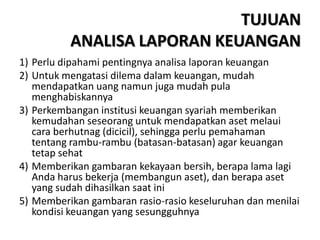TUJUAN
ANALISA LAPORAN KEUANGAN
1) Perlu dipahami pentingnya analisa laporan keuangan
2) Untuk mengatasi dilema dalam keuangan, mudah
mendapatkan uang namun juga mudah pula
menghabiskannya
3) Perkembangan institusi keuangan syariah memberikan
kemudahan seseorang untuk mendapatkan aset melaui
cara berhutnag (dicicil), sehingga perlu pemahaman
tentang rambu-rambu (batasan-batasan) agar keuangan
tetap sehat
4) Memberikan gambaran kekayaan bersih, berapa lama lagi
Anda harus bekerja (membangun aset), dan berapa aset
yang sudah dihasilkan saat ini
5) Memberikan gambaran rasio-rasio keseluruhan dan menilai
kondisi keuangan yang sesungguhnya
 