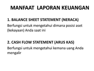 MANFAAT LAPORAN KEUANGAN
1. BALANCE SHEET STATEMENT (NERACA)
Berfungsi untuk mengetahui dimana posisi aset
(kekayaan) Anda saat ini
2. CASH FLOW STATEMENT (ARUS KAS)
Berfungsi untuk mengetahui kemana uang Anda
mengalir
 