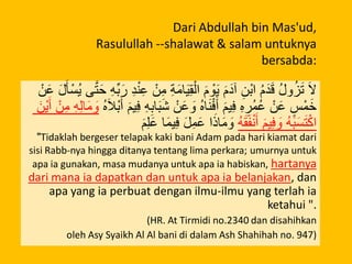 Dari Abdullah bin Mas'ud,
Rasulullah --shalawat & salam untuknya
bersabda:
ْ‫ن‬َ‫ع‬ َ‫ل‬َ‫أ‬ْ‫ُس‬‫ي‬ ‫ى‬َّ‫ت‬َ‫ح‬ ِ‫ه‬ِّ‫ب‬َ‫ر‬ ِ‫د‬ْ‫ن‬ِ‫ع‬ ْ‫ن‬ِ‫م‬ ِ‫ة‬َ‫م‬‫ا‬َ‫ي‬ِ‫ق‬ْ‫ال‬ َ‫م‬ ْ‫و‬َ‫ي‬ َ‫م‬َ‫آد‬ ِ‫ْن‬‫ب‬‫ا‬ ُ‫م‬َ‫د‬َ‫ق‬ ُ‫ل‬‫و‬ُ‫ز‬َ‫ت‬ َ‫ال‬
َ‫ْن‬‫ي‬َ‫أ‬ ْ‫ن‬ِ‫م‬ ِ‫ه‬ِ‫ل‬‫ا‬َ‫م‬ َ‫و‬ ُ‫ه‬َ‫ال‬ْ‫ب‬َ‫أ‬ َ‫م‬‫ي‬ِ‫ف‬ ِ‫ه‬ِ‫اب‬َ‫ب‬َ‫ش‬ ْ‫ن‬َ‫ع‬ َ‫و‬ ُ‫ه‬‫ا‬َ‫ن‬ْ‫ف‬َ‫أ‬ َ‫م‬‫ي‬ِ‫ف‬ ِ‫ه‬ ِ‫ُر‬‫م‬ُ‫ع‬ ْ‫ن‬َ‫ع‬ ٍ‫س‬ْ‫م‬َ‫خ‬
َ‫م‬ِ‫ل‬َ‫ع‬ ‫ا‬َ‫م‬‫ي‬ِ‫ف‬ َ‫ل‬ِ‫م‬َ‫ع‬ ‫ا‬َ‫اذ‬َ‫م‬ َ‫و‬ ُ‫ه‬َ‫ق‬َ‫ف‬ْ‫ن‬َ‫أ‬ َ‫م‬‫ي‬ِ‫ف‬ َ‫و‬ ُ‫ه‬َ‫ب‬َ‫س‬َ‫ت‬ْ‫اك‬
"Tidaklah bergeser telapak kaki bani Adam pada hari kiamat dari
sisi Rabb-nya hingga ditanya tentang lima perkara; umurnya untuk
apa ia gunakan, masa mudanya untuk apa ia habiskan, hartanya
dari mana ia dapatkan dan untuk apa ia belanjakan, dan
apa yang ia perbuat dengan ilmu-ilmu yang terlah ia
ketahui ".
(HR. At Tirmidi no.2340 dan disahihkan
oleh Asy Syaikh Al Al bani di dalam Ash Shahihah no. 947)
 