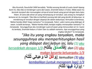 Abu Hurairah, Rasulullah SAW bersabda; "Ketika seorang berada di suatu tanah lapang
bumi ini, tiba-tiba ia mendengar suara dari awan, Siramilah kebun si Fulan, Maka awan itu
berarak menjauh dan menuangkan airnya di areal tanah yang penuh dengan batu-batu
hitam. Di sana ada aliran air yang menampung air tersebut. Lalu orang itu mengikuti
kemana air itu mengalir. Tiba-tiba ia (melihat) seorang laki-laki yang berdiri di kebunnya. Ia
mendorong air tersebut dengan skopnya (ke dalam kebunnya). Kemudian ia bertanya,
'Wahai hamba Allah! Siapa namamu?' Ia menjawab, Tukzn', yakni nama yang didengar di
awan. Ia balik bertanya, "Wahai hamba Allah, kenapa engkau menanyakan namamu?' Ia
menjawab, `Sesungguhnya aku mendengar suara di awan yang menurunkan air ini. Suara
itu berkata, Siramilah kebun si Fulan! Dan itu adalah namamu. Apa sesungguhnya yang
engkau lakukan?' Ia menjawab,
"Jika itu yang engkau tanyakan, maka
sesungguhnya aku memperhitungkan hasil
yang didapat dari kebun ini, lalu (1) aku
bersedekah dengan 1/3 ( ََ‫أ‬َ‫ف‬َ‫ق‬َّ‫د‬َ‫ص‬َ‫ت‬َ‫ث‬ِ‫ث‬ُُُ‫ث‬َِ ), dan (2) aku
makan beserta keluargaku 1/3
( ََ‫و‬َ‫ل‬‫آك‬ََََُُُِ‫ثي‬‫ل‬‫ا‬َ‫ي‬‫ث‬‫ع‬ َ‫اَو‬َ‫ن‬َ‫أ‬ ), kemudian (3) aku
kembalikan (untuk menanam lagi) 1/3
( ََ‫و‬‫ا‬َ‫ه‬‫ثي‬‫ف‬َُّ‫د‬‫ر‬َ‫أ‬َََُُُِ ).“
 