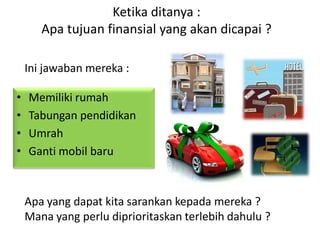 Ketika ditanya :
Apa tujuan finansial yang akan dicapai ?
• Memiliki rumah
• Tabungan pendidikan
• Umrah
• Ganti mobil baru
Ini jawaban mereka :
Apa yang dapat kita sarankan kepada mereka ?
Mana yang perlu diprioritaskan terlebih dahulu ?
 