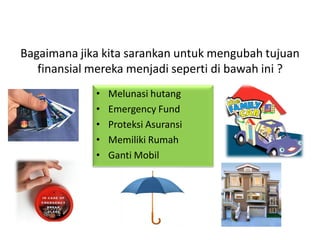 Bagaimana jika kita sarankan untuk mengubah tujuan
finansial mereka menjadi seperti di bawah ini ?
• Melunasi hutang
• Emergency Fund
• Proteksi Asuransi
• Memiliki Rumah
• Ganti Mobil
 