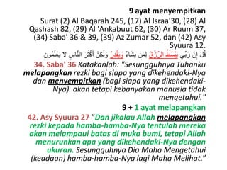 9 ayat menyempitkan
Surat (2) Al Baqarah 245, (17) Al Israa'30, (28) Al
Qashash 82, (29) Al 'Ankabuut 62, (30) Ar Ruum 37,
(34) Saba' 36 & 39, (39) Az Zumar 52, dan (42) Asy
Syuura 12.
َ‫ُون‬‫م‬َ‫ل‬ْ‫ع‬َ‫ي‬ ‫ال‬ ِ‫اس‬َّ‫ن‬‫ال‬ َ‫ر‬َ‫ث‬ْ‫ك‬َ‫أ‬ َّ‫ن‬ِ‫ك‬َ‫ل‬ َ‫و‬ ُ‫ر‬ِ‫د‬ْ‫ق‬َ‫ي‬ َ‫و‬ ُ‫ء‬‫ا‬َ‫ش‬َ‫ي‬ ْ‫ن‬َ‫م‬ِ‫ل‬ َ‫ق‬ْ‫ز‬ِّ‫الر‬ ُ‫ُط‬‫س‬ْ‫ب‬َ‫ي‬ ‫ِّي‬‫ب‬َ‫ر‬ َّ‫ن‬ِ‫إ‬ ْ‫ل‬ُ‫ق‬
34. Saba' 36 Katakanlah: "Sesungguhnya Tuhanku
melapangkan rezki bagi siapa yang dikehendaki-Nya
dan menyempitkan (bagi siapa yang dikehendaki-
Nya). akan tetapi kebanyakan manusia tidak
mengetahui."
9 + 1 ayat melapangkan
42. Asy Syuura 27 “Dan jikalau Allah melapangkan
rezki kepada hamba-hamba-Nya tentulah mereka
akan melampaui batas di muka bumi, tetapi Allah
menurunkan apa yang dikehendaki-Nya dengan
ukuran. Sesungguhnya Dia Maha Mengetahui
(keadaan) hamba-hamba-Nya lagi Maha Melihat.”
 