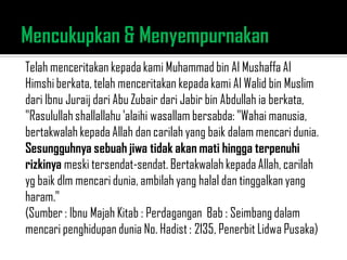 Telah menceritakan kepada kami Muhammad bin Al Mushaffa Al
Himshi berkata, telah menceritakan kepada kami Al Walid bin Muslim
dari Ibnu Juraij dari Abu Zubair dari Jabir bin Abdullah ia berkata,
"Rasulullah shallallahu 'alaihi wasallam bersabda: "Wahai manusia,
bertakwalah kepada Allah dan carilah yang baik dalam mencari dunia.
Sesungguhnya sebuah jiwa tidak akan mati hingga terpenuhi
rizkinya meski tersendat-sendat. Bertakwalah kepada Allah, carilah
yg baik dlm mencari dunia, ambilah yang halal dan tinggalkan yang
haram."
(Sumber : Ibnu Majah Kitab : Perdagangan Bab : Seimbang dalam
mencari penghidupan dunia No. Hadist : 2135, Penerbit Lidwa Pusaka)
 