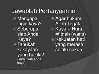 Jawablah Pertanyaan ini
 Mengapa
ingin kaya?
 Seberapa
siap Anda
Kaya?
 Tahukah
kekayaan
yang hakiki?
(sudahkah Anda
kaya)
 Agar hukum
Allah Tegak
 Kaya = Harta
=fitnah (waris)
 Kekuatan hati
yang merasa
selalu cukup
 