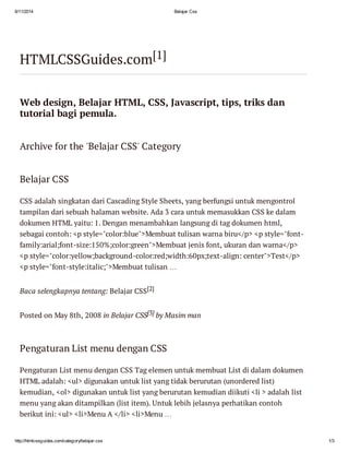 6/11/2014 Belajar Css
http://htmlcssguides.com/category/belajar-css 1/3
HTMLCSSGuides.com[1]
Web design, Belajar HTML, CSS, Javascript, tips, triks dan
tutorial bagi pemula.
Archive for the 'Belajar CSS' Category
Belajar CSS
CSS adalah singkatan dari Cascading Style Sheets, yang berfungsi untuk mengontrol
tampilan dari sebuah halaman website. Ada 3 cara untuk memasukkan CSS ke dalam
dokumen HTML yaitu: 1. Dengan menambahkan langsung di tag dokumen html,
sebagai contoh: <p style="color:blue">Membuat tulisan warna biru</p> <p style="font-
family:arial;font-size:150%;color:green">Membuat jenis font, ukuran dan warna</p>
<p style="color:yellow;background-color:red;width:60px;text-align: center">Test</p>
<p style="font-style:italic;">Membuat tulisan …
Baca selengkapnya tentang: Belajar CSS[2]
Posted on May 8th, 2008 in Belajar CSS[3] by Masim man
Pengaturan List menu dengan CSS
Pengaturan List menu dengan CSS Tag elemen untuk membuat List di dalam dokumen
HTML adalah: <ul> digunakan untuk list yang tidak berurutan (unordered list)
kemudian, <ol> digunakan untuk list yang berurutan kemudian diikuti <li > adalah list
menu yang akan ditampilkan (list item). Untuk lebih jelasnya perhatikan contoh
berikut ini: <ul> <li>Menu A </li> <li>Menu …
 