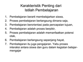 Karakteristik Penting dari
Istilah Pembelajaran
1. Pembelajaran berarti membelajarkan siswa,
2. Proses pembelajaran berlangsung dimana saja,
3. Pembelajaran berorientasi pada pencapaian tujuan,
4. Pembelajaran adalah proses berpikir,
5. Proses pembelajaran adalah memanfaatkan potensi
otak,
6. Pembelajaran berlangsung sepanjang hayat,
7. Pembelajaran itu juga pengajaran. Yaitu proses
interaksi antara siswa dan guru dalam kegiatan belajar-
mengajar
 