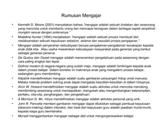 Rumusan Mengajar
• Kenneth D. Moore (2001) menyatakan bahwa ”mengajar adalah sebuah tindakan dari seseorang
yang mencoba untuk membantu orang lain mencapai kemajuan dalam berbagai aspek seoptimal
mungkin sesuai dengan potensinya.”
• Madeline Hunter (1994) menjelaskan ”mengajar adalah sebuah proses membuat dan
melaksanakan sebuah keputusan sebelum, selama dan sesudah proses pengajaran.”
• Mengajar adalah penyerahan kebudayaan berupa pengalaman-pengalaman kecakapan kepada
anak didik kita. Atau usaha mewariskan kebudayaan masyarakat pada generasi yang berikut
sebagai generasi penerus.
• De Queluy dan Gazali mengajar adalah menanamkan pengetahuan pada seseorang dengan
cara paling singkat dan tepat.
• Definisi modern di negara-negara yang sudah maju, mengajar adalah bimbingan kepada anak
dalam proses belajar. Dalam konteks ini maknanya anak yang mengalami proses belajar,
sedangkan guru membimbing.
• Kilpatrik mendefinisikan mengajar adalah suatu gambaran perjuangan hidup umat manusia.
Melalui metode problem solving anak dapat mengatasi kesulitan-kesulitan di dalam hidupnya.
• Alvin W. Howard mendefinisikan mengajar adalah suatu aktivitas untuk mencoba menolong,
membimbing seseorang untuk mendapatkan, mengubah atau mengembangkan keterampilan,
perilaku, cita-cita, penghargaan, dan pengetahuan.
• A Morrison D. Mc. Intrye mendefinisikan mengajar adalah aktivitas personal yang unik.
• John R. Pancella memberi gambaran mengajar dapat dilukiskan sebagai pembuat keputusan
(desicion-making) dalam interaksi, dan hasil dari keputusan guru adalah jawaban murid-murid,
kepada siapa guru berinteraksi.
• Mursell menggambarkan mengajar sebagai alat untuk mengorganisasikan belajar.
 