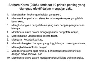 Barbara Kerns (2005), terdapat 10 prinsip penting yang
dianggap efektif dalam mengajar yaitu:
1. Menciptakan lingkungan belajar yang aktif,
2. Memusatkan perhatian siswa kepada aspek-aspek yang lebih
bermakna,
3. Menghubungkan pengetahuan yang satu dengan pengetahuan
lainnya,
4. Membantu siswa dalam mengorganisasi pengetahuannya,
5. Menyediakan umpan balik secara tepat,
6. Mengarah kepada kualitas,
7. Menyeimbangkan harapan yang tinggi dengan dukungan siswa,
8. Meningkatkan motivasi belajar,
9. Mendorong siswa agar mampu berinteraksi dan komunikasi
dengan siswa lainnya, dan
10. Membantu siswa dalam mengatur produktivitas waktu mereka.
 