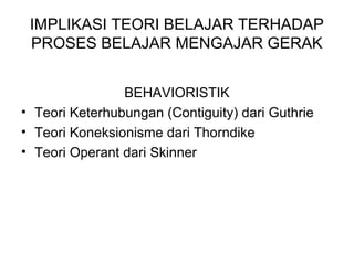 IMPLIKASI TEORI BELAJAR TERHADAP
PROSES BELAJAR MENGAJAR GERAK
BEHAVIORISTIK
• Teori Keterhubungan (Contiguity) dari Guthrie
• Teori Koneksionisme dari Thorndike
• Teori Operant dari Skinner
 
